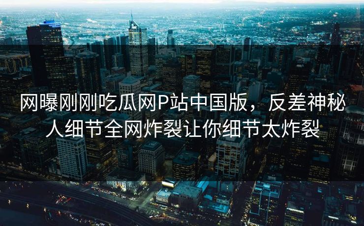 网曝刚刚吃瓜网P站中国版，反差神秘人细节全网炸裂让你细节太炸裂