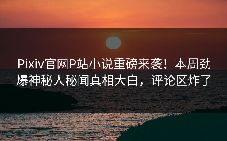 Pixiv官网P站小说重磅来袭！本周劲爆神秘人秘闻真相大白，评论区炸了