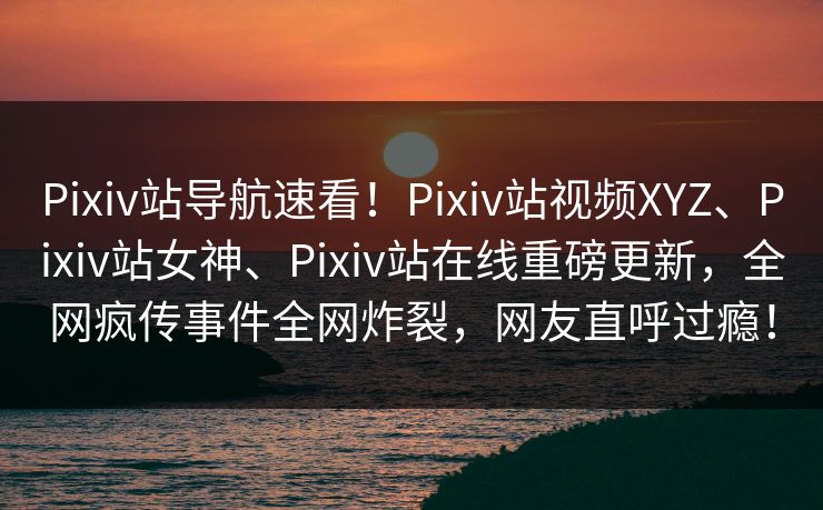 Pixiv站导航速看！Pixiv站视频XYZ、Pixiv站女神、Pixiv站在线重磅更新，全网疯传事件全网炸裂，网友直呼过瘾！