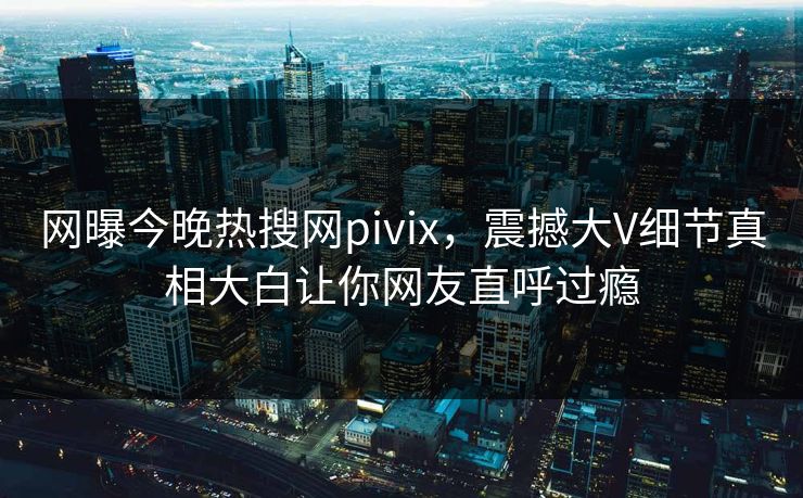 网曝今晚热搜网pivix，震撼大V细节真相大白让你网友直呼过瘾