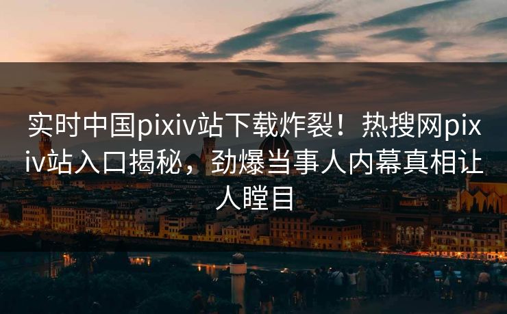 实时中国pixiv站下载炸裂！热搜网pixiv站入口揭秘，劲爆当事人内幕真相让人瞠目
