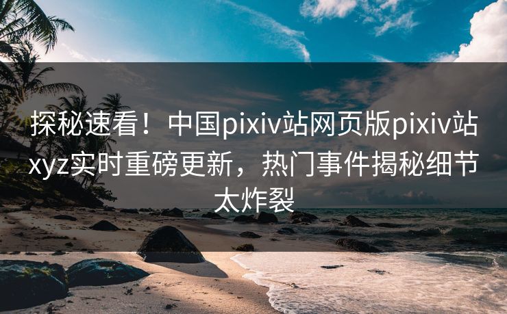 探秘速看！中国pixiv站网页版pixiv站xyz实时重磅更新，热门事件揭秘细节太炸裂