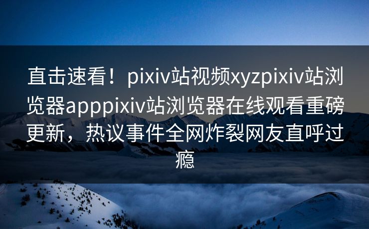 直击速看！pixiv站视频xyzpixiv站浏览器apppixiv站浏览器在线观看重磅更新，热议事件全网炸裂网友直呼过瘾