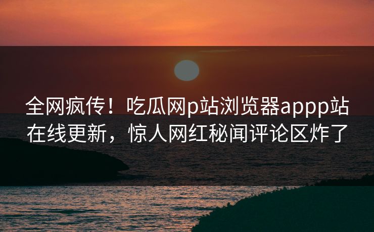 全网疯传！吃瓜网p站浏览器appp站在线更新，惊人网红秘闻评论区炸了