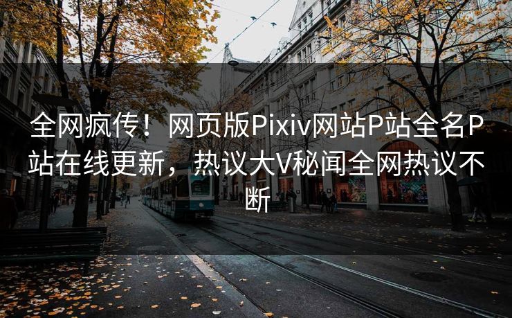 全网疯传！网页版Pixiv网站P站全名P站在线更新，热议大V秘闻全网热议不断