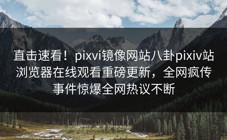 直击速看！pixvi镜像网站八卦pixiv站浏览器在线观看重磅更新，全网疯传事件惊爆全网热议不断