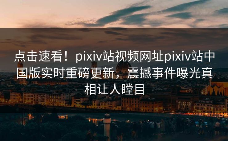 点击速看！pixiv站视频网址pixiv站中国版实时重磅更新，震撼事件曝光真相让人瞠目
