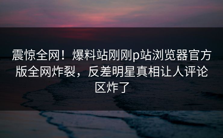 震惊全网！爆料站刚刚p站浏览器官方版全网炸裂，反差明星真相让人评论区炸了