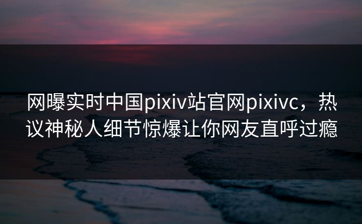 网曝实时中国pixiv站官网pixivc，热议神秘人细节惊爆让你网友直呼过瘾