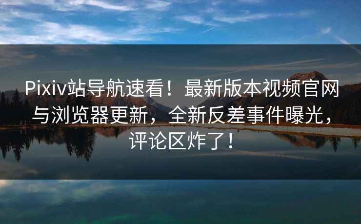 Pixiv站导航速看！最新版本视频官网与浏览器更新，全新反差事件曝光，评论区炸了！