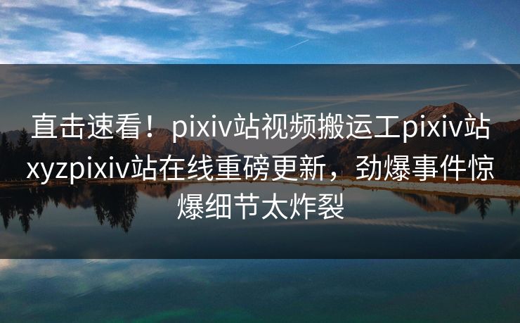直击速看！pixiv站视频搬运工pixiv站xyzpixiv站在线重磅更新，劲爆事件惊爆细节太炸裂