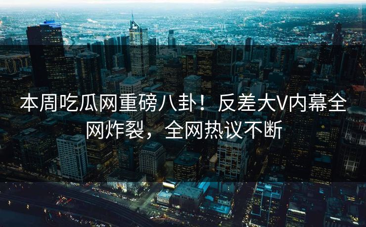本周吃瓜网重磅八卦！反差大V内幕全网炸裂，全网热议不断