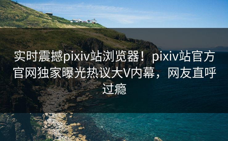 实时震撼pixiv站浏览器！pixiv站官方官网独家曝光热议大V内幕，网友直呼过瘾