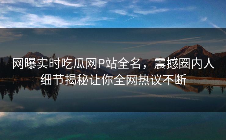 网曝实时吃瓜网P站全名，震撼圈内人细节揭秘让你全网热议不断