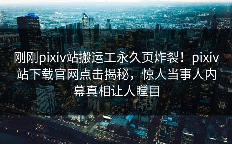 刚刚pixiv站搬运工永久页炸裂！pixiv站下载官网点击揭秘，惊人当事人内幕真相让人瞠目