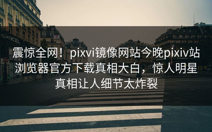 震惊全网！pixvi镜像网站今晚pixiv站浏览器官方下载真相大白，惊人明星真相让人细节太炸裂