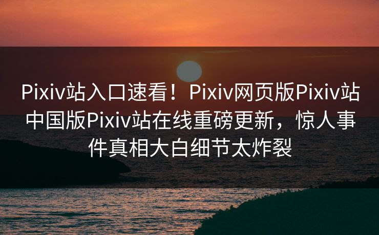 Pixiv站入口速看！Pixiv网页版Pixiv站中国版Pixiv站在线重磅更新，惊人事件真相大白细节太炸裂