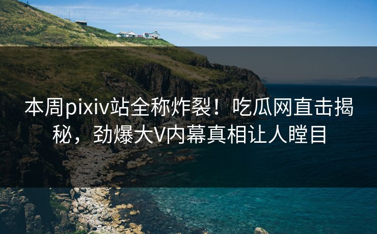 本周pixiv站全称炸裂！吃瓜网直击揭秘，劲爆大V内幕真相让人瞠目