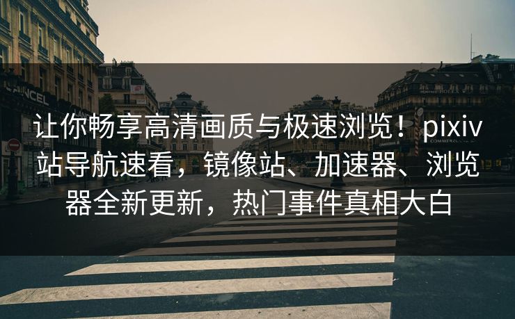 让你畅享高清画质与极速浏览！pixiv站导航速看，镜像站、加速器、浏览器全新更新，热门事件真相大白