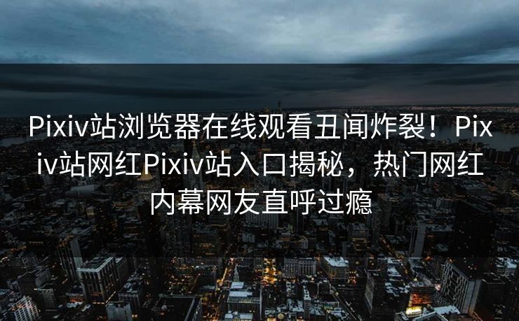 Pixiv站浏览器在线观看丑闻炸裂！Pixiv站网红Pixiv站入口揭秘，热门网红内幕网友直呼过瘾