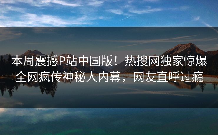 本周震撼P站中国版！热搜网独家惊爆全网疯传神秘人内幕，网友直呼过瘾