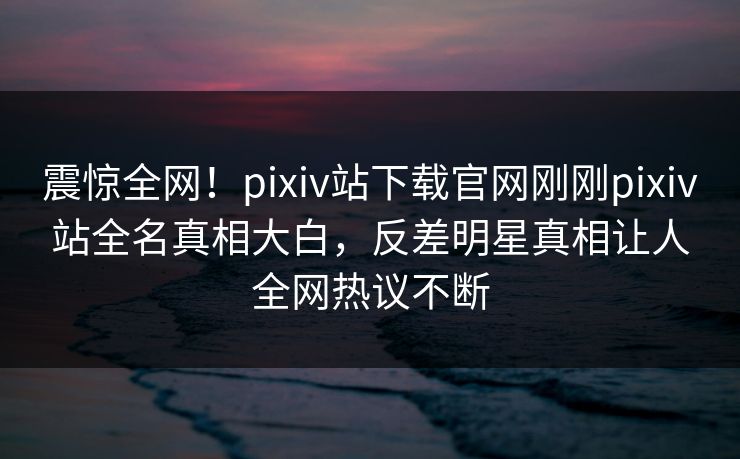 震惊全网！pixiv站下载官网刚刚pixiv站全名真相大白，反差明星真相让人全网热议不断