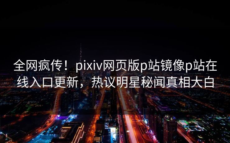 全网疯传！pixiv网页版p站镜像p站在线入口更新，热议明星秘闻真相大白