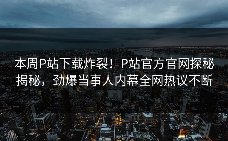 本周P站下载炸裂！P站官方官网探秘揭秘，劲爆当事人内幕全网热议不断
