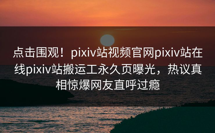 点击围观！pixiv站视频官网pixiv站在线pixiv站搬运工永久页曝光，热议真相惊爆网友直呼过瘾