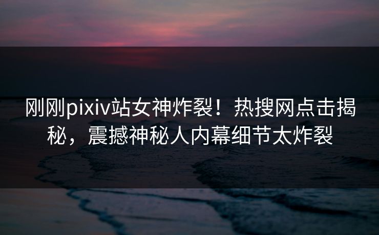 刚刚pixiv站女神炸裂！热搜网点击揭秘，震撼神秘人内幕细节太炸裂