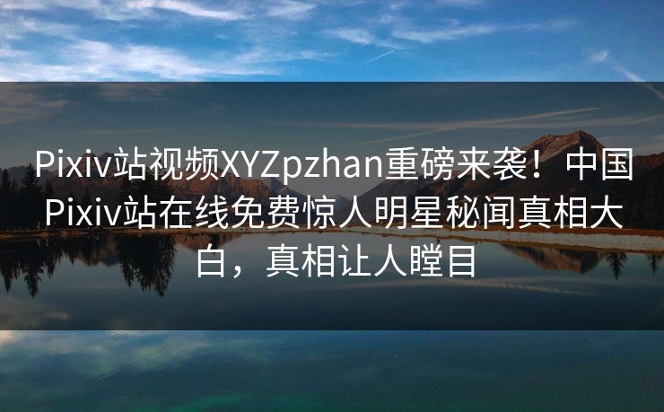 Pixiv站视频XYZpzhan重磅来袭！中国Pixiv站在线免费惊人明星秘闻真相大白，真相让人瞠目