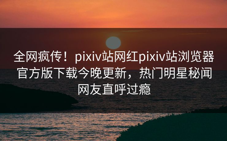 全网疯传！pixiv站网红pixiv站浏览器官方版下载今晚更新，热门明星秘闻网友直呼过瘾