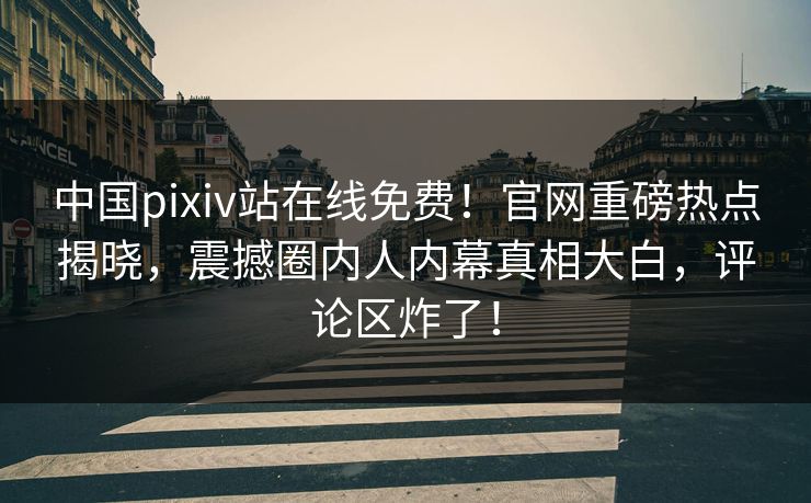 中国pixiv站在线免费！官网重磅热点揭晓，震撼圈内人内幕真相大白，评论区炸了！