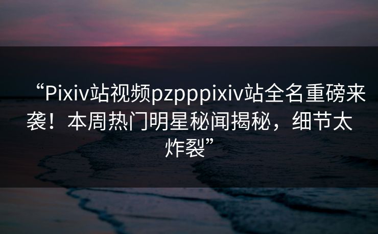 “Pixiv站视频pzpppixiv站全名重磅来袭！本周热门明星秘闻揭秘，细节太炸裂”