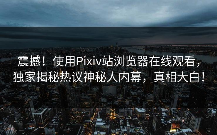 震撼！使用Pixiv站浏览器在线观看，独家揭秘热议神秘人内幕，真相大白！