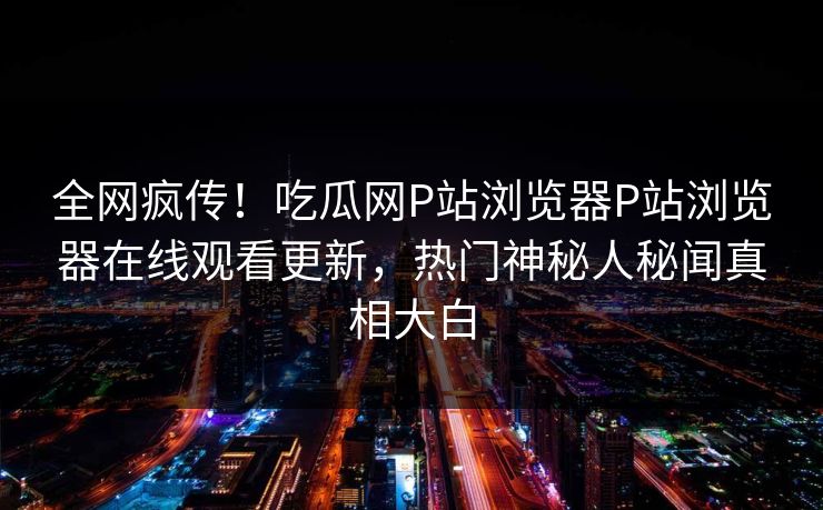 全网疯传！吃瓜网P站浏览器P站浏览器在线观看更新，热门神秘人秘闻真相大白