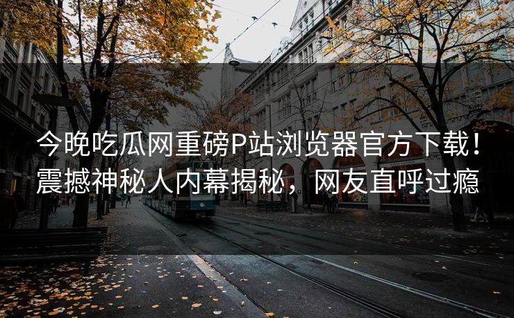 今晚吃瓜网重磅P站浏览器官方下载！震撼神秘人内幕揭秘，网友直呼过瘾