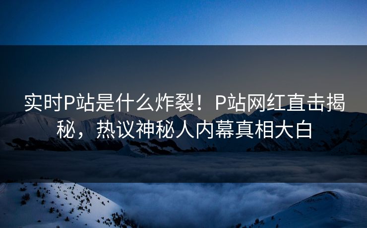 实时P站是什么炸裂！P站网红直击揭秘，热议神秘人内幕真相大白