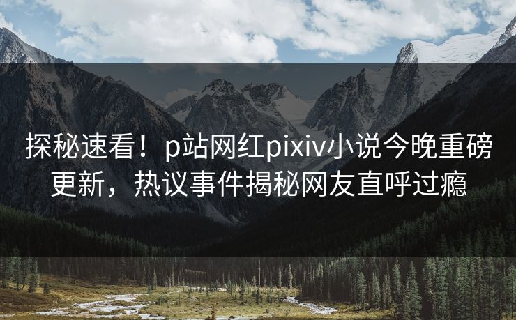 探秘速看！p站网红pixiv小说今晚重磅更新，热议事件揭秘网友直呼过瘾