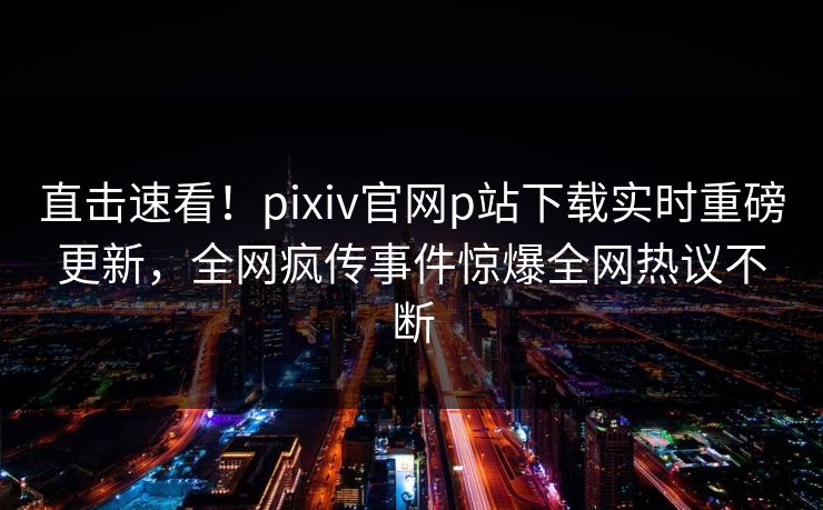 直击速看！pixiv官网p站下载实时重磅更新，全网疯传事件惊爆全网热议不断