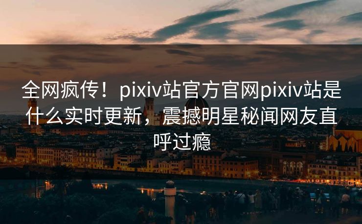 全网疯传！pixiv站官方官网pixiv站是什么实时更新，震撼明星秘闻网友直呼过瘾