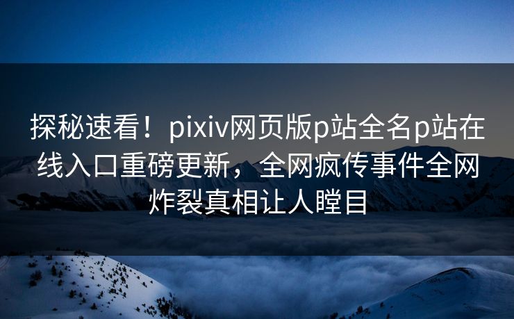 探秘速看！pixiv网页版p站全名p站在线入口重磅更新，全网疯传事件全网炸裂真相让人瞠目