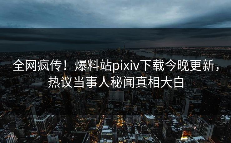 全网疯传！爆料站pixiv下载今晚更新，热议当事人秘闻真相大白
