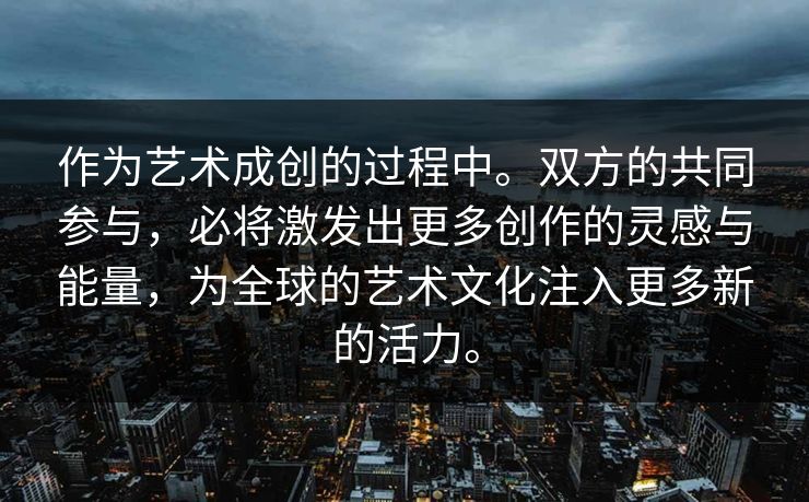 作为艺术成创的过程中。双方的共同参与，必将激发出更多创作的灵感与能量，为全球的艺术文化注入更多新的活力。
