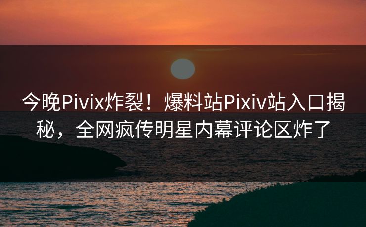 今晚Pivix炸裂！爆料站Pixiv站入口揭秘，全网疯传明星内幕评论区炸了