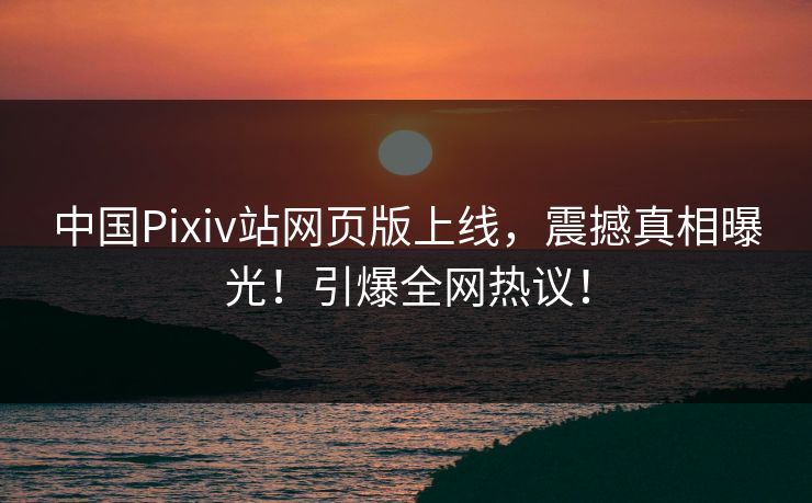 中国Pixiv站网页版上线，震撼真相曝光！引爆全网热议！