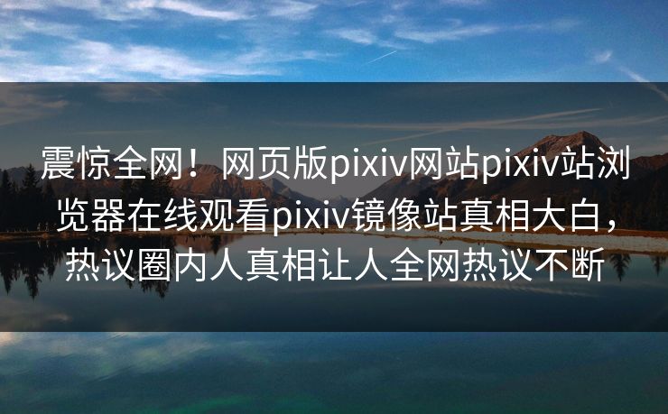 震惊全网！网页版pixiv网站pixiv站浏览器在线观看pixiv镜像站真相大白，热议圈内人真相让人全网热议不断