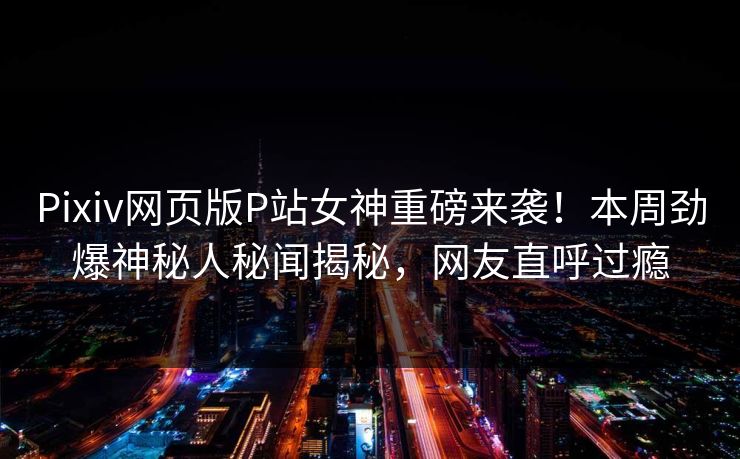 Pixiv网页版P站女神重磅来袭！本周劲爆神秘人秘闻揭秘，网友直呼过瘾