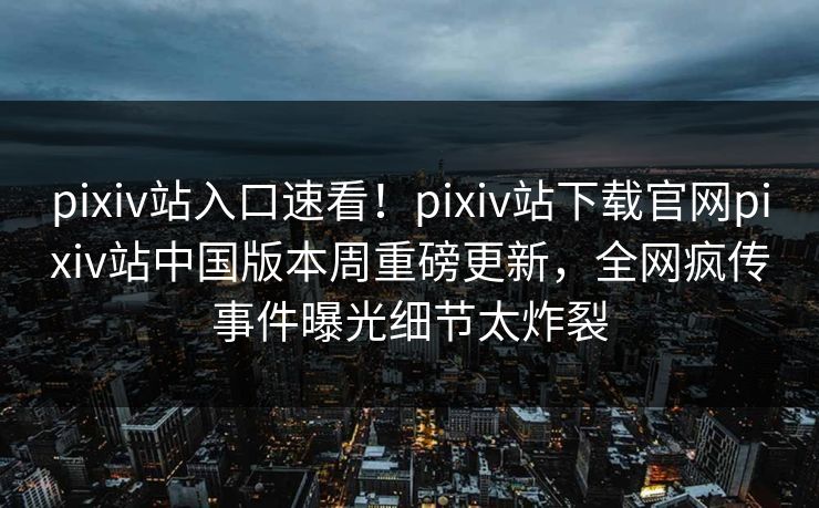 pixiv站入口速看！pixiv站下载官网pixiv站中国版本周重磅更新，全网疯传事件曝光细节太炸裂