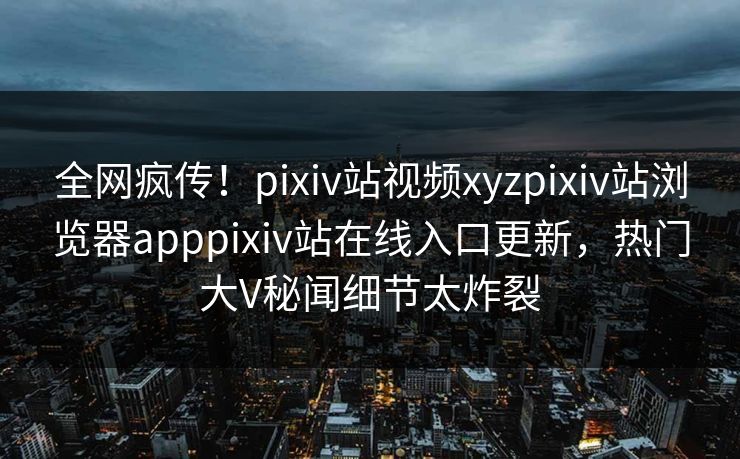 全网疯传！pixiv站视频xyzpixiv站浏览器apppixiv站在线入口更新，热门大V秘闻细节太炸裂